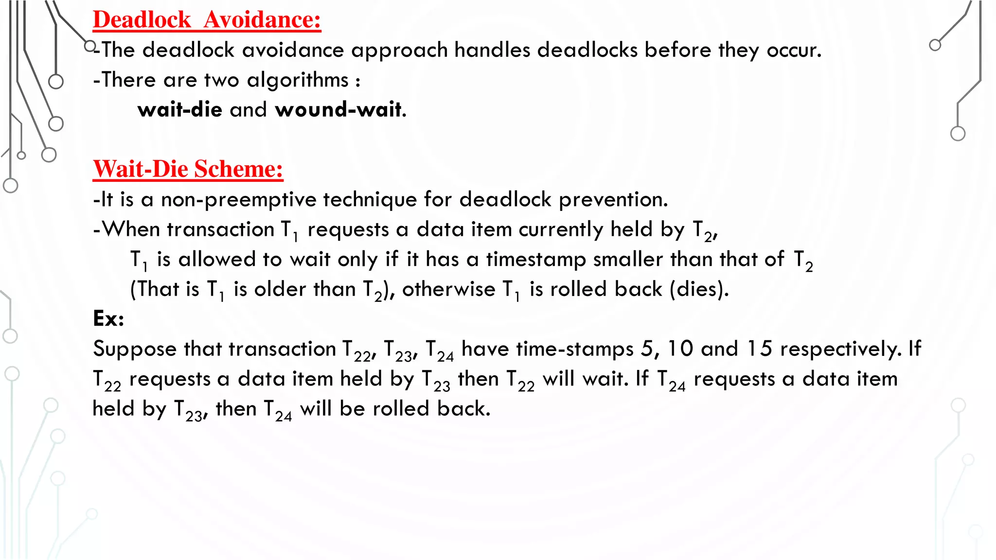 Deadlock Avoidance:
-The deadlock avoidance approach handles deadlocks before they occur.
-There are two algorithms :
wait-die and wound-wait.
Wait-Die Scheme:
-It is a non-preemptive technique for deadlock prevention.
-When transaction T1 requests a data item currently held by T2,
T1 is allowed to wait only if it has a timestamp smaller than that of T2
(That is T1 is older than T2), otherwise T1 is rolled back (dies).
Ex:
Suppose that transaction T22, T23, T24 have time-stamps 5, 10 and 15 respectively. If
T22 requests a data item held by T23 then T22 will wait. If T24 requests a data item
held by T23, then T24 will be rolled back.
 