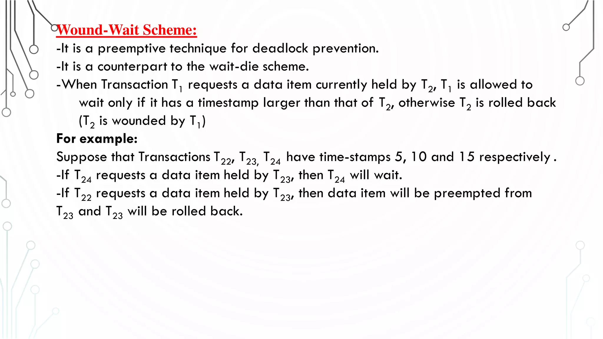 Wound-Wait Scheme:
-It is a preemptive technique for deadlock prevention.
-It is a counterpart to the wait-die scheme.
-When Transaction T1 requests a data item currently held by T2, T1 is allowed to
wait only if it has a timestamp larger than that of T2, otherwise T2 is rolled back
(T2 is wounded by T1)
For example:
Suppose that Transactions T22, T23, T24 have time-stamps 5, 10 and 15 respectively .
-If T24 requests a data item held by T23, then T24 will wait.
-If T22 requests a data item held by T23, then data item will be preempted from
T23 and T23 will be rolled back.
 