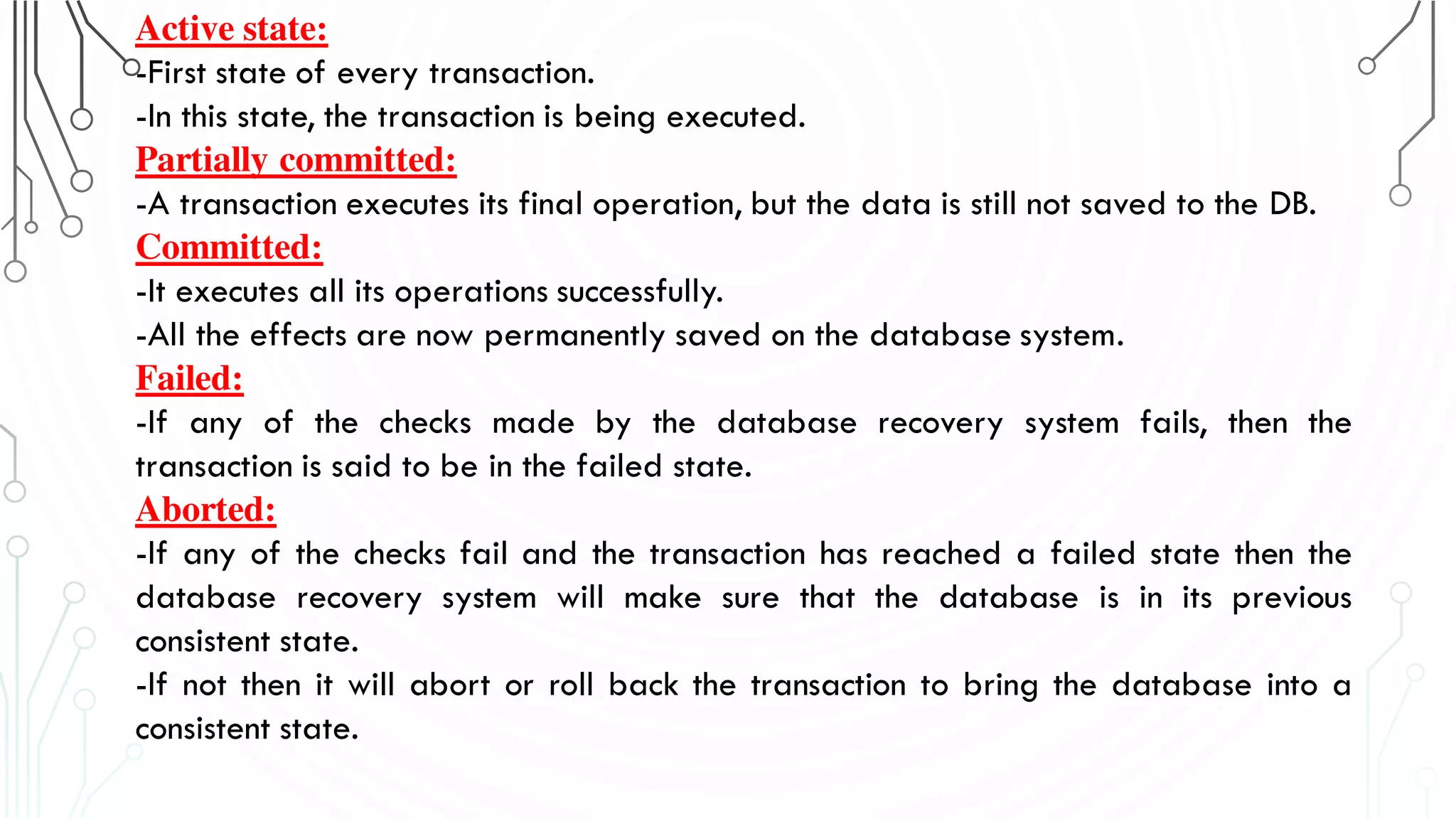 Active state:
-First state of every transaction.
-In this state, the transaction is being executed.
Partially committed:
-A transaction executes its final operation, but the data is still not saved to the DB.
Committed:
-It executes all its operations successfully.
-All the effects are now permanently saved on the database system.
Failed:
-If any of the checks made by the database recovery system fails, then the
transaction is said to be in the failed state.
Aborted:
-If any of the checks fail and the transaction has reached a failed state then the
database recovery system will make sure that the database is in its previous
consistent state.
-If not then it will abort or roll back the transaction to bring the database into a
consistent state.
 