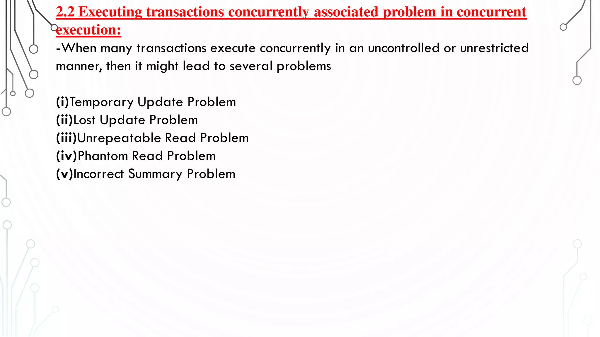 2.2 Executing transactions concurrently associated problem in concurrent
execution:
-When many transactions execute concurrently in an uncontrolled or unrestricted
manner, then it might lead to several problems
(i)Temporary Update Problem
(ii)Lost Update Problem
(iii)Unrepeatable Read Problem
(iv)Phantom Read Problem
(v)Incorrect Summary Problem
 
