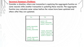 Incorrect Summary Problem:
Consider a situation, where one transaction is applying the aggregate function on
some records while another transaction is updating these records. The aggregate
function may calculate some values before the values have been updated and
others after they are updated.
 