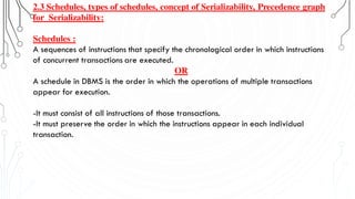 2.3 Schedules, types of schedules, concept of Serializability, Precedence graph
for Serializability:
Schedules :
A sequences of instructions that specify the chronological order in which instructions
of concurrent transactions are executed.
OR
A schedule in DBMS is the order in which the operations of multiple transactions
appear for execution.
-It must consist of all instructions of those transactions.
-It must preserve the order in which the instructions appear in each individual
transaction.
 
