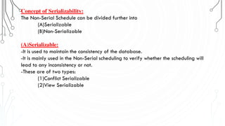 Concept of Serializability:
The Non-Serial Schedule can be divided further into
(A)Serializable
(B)Non-Serializable
(A)Serializable:
-It is used to maintain the consistency of the database.
-It is mainly used in the Non-Serial scheduling to verify whether the scheduling will
lead to any inconsistency or not.
-These are of two types:
(1)Conflict Serializable
(2)View Serializable
 