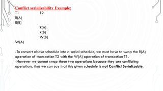 Conflict serializability Example:
T1 T2
R(A)
R(B)
R(A)
R(B)
W(B)
W(A)
-To convert above schedule into a serial schedule, we must have to swap the R(A)
operation of transaction T2 with the W(A) operation of transaction T1.
-However we cannot swap these two operations because they are conflicting
operations, thus we can say that this given schedule is not Conflict Serializable.
 
