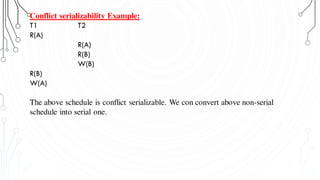 Conflict serializability Example:
T1 T2
R(A)
R(A)
R(B)
W(B)
R(B)
W(A)
The above schedule is conflict serializable. We con convert above non-serial
schedule into serial one.
 