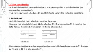 (2)View serializable:
-A Schedule is called view serializable if it is view equal to a serial schedule (no
overlapping transactions).
-Two view equivalent schedules S1 and S2 should satisfy the following conditions:
1. Initial Read
-An initial read of both schedules must be the same.
-Suppose two schedule S1 and S2. In schedule S1, if a transaction T1 is reading the
data item A, then in S2, transaction T1 should also read A.
Above two schedules are view equivalent because Initial read operation in S1 is done
by T1 and in S2 it is also done by T1.
 