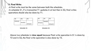 3. Final Write:
-A final write must be the same between both the schedules.
-In schedule S1, if a transaction T1 updates A at last then in S2, final writes
operations should also be done by T1.
Above two schedules is view equal because Final write operation in S1 is done by
T3 and in S2, the final write operation is also done by T3.
 