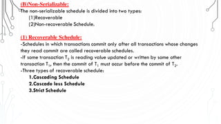 (B)Non-Serializable:
The non-serializable schedule is divided into two types:
(1)Recoverable
(2)Non-recoverable Schedule.
(1) Recoverable Schedule:
-Schedules in which transactions commit only after all transactions whose changes
they read commit are called recoverable schedules.
-If some transaction T2 is reading value updated or written by some other
transaction T1, then the commit of T1 must occur before the commit of T2.
-Three types of recoverable schedule:
1.Cascading Schedule
2.Cascade less Schedule
3.Strict Schedule
 
