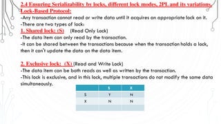 2.4 Ensuring Serializability by locks, different lock modes, 2PL and its variations.
Lock-Based Protocol:
-Any transaction cannot read or write data until it acquires an appropriate lock on it.
-There are two types of lock:
1. Shared lock: (S) (Read Only Lock)
-The data item can only read by the transaction.
-It can be shared between the transactions because when the transaction holds a lock,
then it can't update the data on the data item.
2. Exclusive lock: (X) (Read and Write Lock)
-The data item can be both reads as well as written by the transaction.
-This lock is exclusive, and in this lock, multiple transactions do not modify the same data
simultaneously.
S X
S Y N
X N N
 