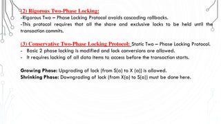 (2) Rigorous Two-Phase Locking:
-Rigorous Two – Phase Locking Protocol avoids cascading rollbacks.
-This protocol requires that all the share and exclusive locks to be held until the
transaction commits.
(3) Conservative Two-Phase Locking Protocol: Static Two – Phase Locking Protocol.
- Basic 2 phase locking is modified and lock conversions are allowed.
- It requires locking of all data items to access before the transaction starts.
Growing Phase: Upgrading of lock (from S(a) to X (a)) is allowed.
Shrinking Phase: Downgrading of lock (from X(a) to S(a)) must be done here.
 