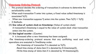 Timestamp Ordering Protocol:
- This protocol decides the ordering of transactions in advance to determine the
serializability order.
- When each transaction Ti enter into system, a fixed value called timestamp is
associated Ts(Ti)
- When new transaction suppose Tj enters into the system. Then Ts(Ti) < Ts(Tj)
- 2 Methods:
(1) Use value of system clock as timestamp: (Value of system clock)
A transaction's timestamp is equal to the value of system clock when transaction
enters into the system.
(1) Use logical counter : (Counter)
It is increased after a new timestamp has been assigned:
-The timestamp-ordering protocol ensures that any conflicting read and write
operations are executed in TimeStamp order.
-The timestamp of transaction Ti is denoted as Ts(Ti).
-Read time-stamp of data-item X is denoted by R-timestamp(X).
-Write time-stamp of data-item X is denoted by W-timestamp(X).
 