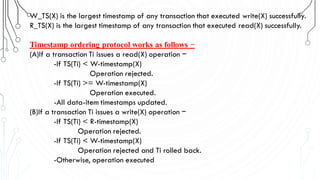 W_TS(X) is the largest timestamp of any transaction that executed write(X) successfully.
R_TS(X) is the largest timestamp of any transaction that executed read(X) successfully.
Timestamp ordering protocol works as follows −
(A)If a transaction Ti issues a read(X) operation −
-If TS(Ti) < W-timestamp(X)
Operation rejected.
-If TS(Ti) >= W-timestamp(X)
Operation executed.
-All data-item timestamps updated.
(B)If a transaction Ti issues a write(X) operation −
-If TS(Ti) < R-timestamp(X)
Operation rejected.
-If TS(Ti) < W-timestamp(X)
Operation rejected and Ti rolled back.
-Otherwise, operation executed
 