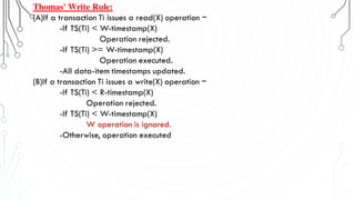 Thomas' Write Rule:
(A)If a transaction Ti issues a read(X) operation −
-If TS(Ti) < W-timestamp(X)
Operation rejected.
-If TS(Ti) >= W-timestamp(X)
Operation executed.
-All data-item timestamps updated.
(B)If a transaction Ti issues a write(X) operation −
-If TS(Ti) < R-timestamp(X)
Operation rejected.
-If TS(Ti) < W-timestamp(X)
W operation is ignored.
-Otherwise, operation executed
 