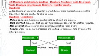 2.8 Deadlock and deadlock handling - Deadlock Avoidance( wait-die, wound-
wait), Deadlock Detection and Recovery (Wait for graph).
Deadlock:
A deadlock is an unwanted situation in which two or more transactions are waiting
indefinitely for one another to give up locks.
Deadlock Conditions:
-Mutual exclusion: A resource can be held by at most one process.
-Hold and Wait: Processes that already hold resources can wait for another resource.
-Non-preemption: A resource, once granted, cannot be taken away.
-Circular wait: Two or more processes are waiting for resources held by one of the
other processes.
 