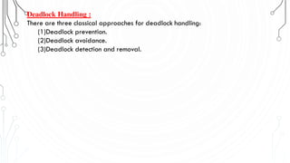 Deadlock Handling :
There are three classical approaches for deadlock handling:
(1)Deadlock prevention.
(2)Deadlock avoidance.
(3)Deadlock detection and removal.
 