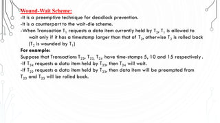 Wound-Wait Scheme:
-It is a preemptive technique for deadlock prevention.
-It is a counterpart to the wait-die scheme.
-When Transaction T1 requests a data item currently held by T2, T1 is allowed to
wait only if it has a timestamp larger than that of T2, otherwise T2 is rolled back
(T2 is wounded by T1)
For example:
Suppose that Transactions T22, T23, T24 have time-stamps 5, 10 and 15 respectively .
-If T24 requests a data item held by T23, then T24 will wait.
-If T22 requests a data item held by T23, then data item will be preempted from
T23 and T23 will be rolled back.
 