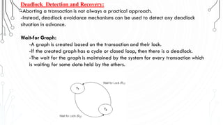 Deadlock Detection and Recovery:
-Aborting a transaction is not always a practical approach.
-Instead, deadlock avoidance mechanisms can be used to detect any deadlock
situation in advance.
Wait-for Graph:
-A graph is created based on the transaction and their lock.
-If the created graph has a cycle or closed loop, then there is a deadlock.
-The wait for the graph is maintained by the system for every transaction which
is waiting for some data held by the others.
 