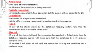 Active state:
-First state of every transaction.
-In this state, the transaction is being executed.
Partially committed:
-A transaction executes its final operation, but the data is still not saved to the DB.
Committed:
-It executes all its operations successfully.
-All the effects are now permanently saved on the database system.
Failed:
-If any of the checks made by the database recovery system fails, then the
transaction is said to be in the failed state.
Aborted:
-If any of the checks fail and the transaction has reached a failed state then the
database recovery system will make sure that the database is in its previous
consistent state.
-If not then it will abort or roll back the transaction to bring the database into a
consistent state.
 