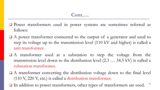 Cont.…
 Power transformers used in power systems are sometimes referred as
follows:
 A power transformer connected to the output of a generator and used to
step its voltage up to the transmission level (110 kV and higher) is called a
unit transformer.
 A transformer used at a substation to step the voltage from the
transmission level down to the distribution level (2.3 … 34.5 kV) is called a
substation transformer.
 A transformer converting the distribution voltage down to the final level
(110 V, 220 V, etc.) is called a distribution transformer.
 In addition to power transformers, other types of transformers are used. 11
 