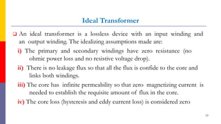 Ideal Transformer
 An ideal transformer is a lossless device with an input winding and
an output winding. The idealizing assumptions made are:
i) The primary and secondary windings have zero resistance (no
ohmic power loss and no resistive voltage drop).
ii) There is no leakage flux so that all the flux is confide to the core and
links both windings.
iii) The core has infinite permeability so that zero magnetizing current is
needed to establish the requisite amount of flux in the core.
iv) The core loss (hysteresis and eddy current loss) is considered zero
13
 