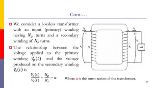 Cont.…
 We consider a lossless transformer
with an input (primary) winding
having 𝑁𝑝 turns and a secondary
winding of 𝑁𝑠 turns.
 The relationship between the
voltage applied to the primary
winding 𝑉
𝑝(𝑡) and the voltage
produced on the secondary winding
𝑉
𝑠 𝑡 is
𝑉
𝑝(𝑡)
𝑉
𝑠 𝑡
=
𝑁𝑝
𝑁𝑠
= 𝑎
14
Where a is the turns ration of the transformer.
 
