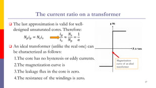 The current ratio on a transformer
 The last approximation is valid for well-
designed unsaturated cores. Therefore:
𝑁𝑝𝑖𝑝 = 𝑁𝑠𝑖𝑠
𝑖𝑝
𝑖𝑠
≈
𝑁𝑠
𝑁𝑝
=
1
𝑎
 An ideal transformer (unlike the real one) can
be characterized as follows:
1.The core has no hysteresis or eddy currents.
2.The magnetization curve is
3.The leakage flux in the core is zero.
4.The resistance of the windings is zero.
17
Magnetization
curve of an ideal
transformer
 