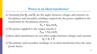 Power in an ideal transformer
 Assuming that 𝜃𝑝 and 𝜃𝑠 are the angles between voltages and currents on
the primary and secondary windings respectively, the power supplied to the
transformer by the primary circuit is:
𝑃𝑖𝑛 = 𝑉
𝑝𝐼𝑝 cos 𝜃𝑝
 The power supplied to the output circuits is
𝑃𝑜𝑢𝑡 = 𝑉
𝑠𝐼𝑠 cos 𝜃𝑠
 Since ideal transformers do not affect angles between voltages and currents:
𝜃𝑝 = 𝜃𝑠 = 𝜃
 The primary and secondary windings of an ideal transformer have the same
power factor.
18
 