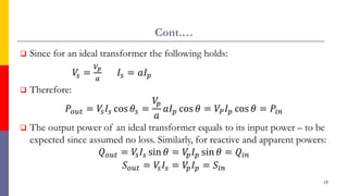 Cont.…
 Since for an ideal transformer the following holds:
𝑉
𝑠 =
𝑉𝑝
𝑎
𝐼𝑠 = 𝑎𝐼𝑝
 Therefore:
𝑃𝑜𝑢𝑡 = 𝑉
𝑠𝐼𝑠 cos 𝜃𝑠 =
𝑉
𝑝
𝑎
𝑎𝐼𝑝 cos 𝜃 = 𝑉𝑃𝐼𝑝 cos 𝜃 = 𝑃𝑖𝑛
 The output power of an ideal transformer equals to its input power – to be
expected since assumed no loss. Similarly, for reactive and apparent powers:
𝑄𝑜𝑢𝑡 = 𝑉
𝑠𝐼𝑠 sin 𝜃 = 𝑉
𝑝𝐼𝑝 sin 𝜃 = 𝑄𝑖𝑛
𝑆𝑜𝑢𝑡 = 𝑉
𝑠𝐼𝑠 = 𝑉
𝑝𝐼𝑝 = 𝑆𝑖𝑛
19
 
