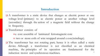Introduction
 A transformer is a static device that changes ac electric power at one
voltage level (primary) to ac electric power at another voltage level
(secondary) through the action of a magnetic field without the change
in frequency.
 Transformer consists of
a core assemble of laminated ferromagnetic core
 two or more coils of wire wrapped around a core(windings).
 The transformer has not rotating part; hence it is often called a static
device. Although a transformer is not classified as an electrical
machine, the principles of its operation are fundamental for the
induction motor and synchronous machines. 2
 