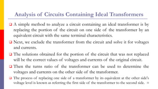 Analysis of Circuits Containing Ideal Transformers
 A simple method to analyze a circuit containing an ideal transformer is by
replacing the portion of the circuit on one side of the transformer by an
equivalent circuit with the same terminal characteristics.
 Next, we exclude the transformer from the circuit and solve it for voltages
and currents.
 The solutions obtained for the portion of the circuit that was not replaced
will be the correct values of voltages and currents of the original circuit.
 Then the turns ratio of the transformer can be used to determine the
voltages and currents on the other side of the transformer.
 The process of replacing one side of a transformer by its equivalent at the other side's
voltage level is known as referring the first side of the transformer to the second side. 22
 