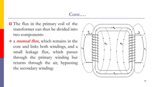 Cont.…
 The flux in the primary coil of the
transformer can thus be divided into
two components:
 a mutual flux, which remains in the
core and links both windings, and a
small leakage flux, which passes
through the primary winding but
returns through the air, bypassing
the secondary winding:
24
 