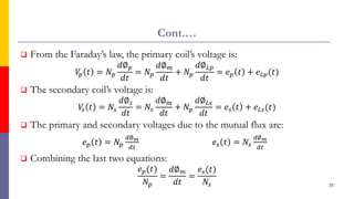 Cont.…
 From the Faraday’s law, the primary coil’s voltage is:
𝑉
𝑝 𝑡 = 𝑁𝑝
𝑑∅𝑝
𝑑𝑡
= 𝑁𝑝
𝑑∅𝑚
𝑑𝑡
+ 𝑁𝑝
𝑑∅𝐿𝑝
𝑑𝑡
= 𝑒𝑝 𝑡 + 𝑒𝐿𝑝(𝑡)
 The secondary coil’s voltage is:
𝑉
𝑠 𝑡 = 𝑁𝑠
𝑑∅𝑠
𝑑𝑡
= 𝑁𝑠
𝑑∅𝑚
𝑑𝑡
+ 𝑁𝑝
𝑑∅𝐿𝑠
𝑑𝑡
= 𝑒𝑠 𝑡 + 𝑒𝐿𝑠(𝑡)
 The primary and secondary voltages due to the mutual flux are:
𝑒𝑝 𝑡 = 𝑁𝑝
𝑑∅𝑚
𝑑𝑡
𝑒𝑠 𝑡 = 𝑁𝑠
𝑑∅𝑚
𝑑𝑡
 Combining the last two equations:
𝑒𝑝(𝑡)
𝑁𝑝
=
𝑑∅𝑚
𝑑𝑡
=
𝑒𝑠(𝑡)
𝑁𝑠 25
 