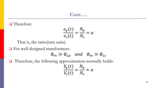 Cont.…
 Therefore:
𝑒𝑝(𝑡)
𝑒𝑠(𝑡)
=
𝑁𝑝
𝑁𝑠
= 𝑎
That is, the ratio(turn ratio)
 For well-designed transformers:
∅𝑚 ≫ ∅𝐿𝑝 𝑎𝑛𝑑 ∅𝑚 ≫ ∅𝐿𝑠
 Therefore, the following approximation normally holds:
𝑉
𝑝(𝑡)
𝑉
𝑠(𝑡)
≈
𝑁𝑝
𝑁𝑠
≈ 𝑎
26
 