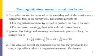The magnetization current in a real transformer
 Even when no load is connected to the secondary coil of the transformer, a
current will flow in the primary coil. This current consists of:
 The magnetization current 𝑖𝑚 needed to produce the flux in the core;
 The core-loss current 𝑖ℎ+𝑒 hysteresis and eddy current losses.
 Ignoring flux leakage and assuming time-harmonic primary voltage, the
average flux is:
ഥ
∅ =
1
𝑁𝑝
න 𝑉
𝑝 𝑡 𝑑𝑡 =
1
𝑁𝑝
න 𝑉
𝑚 cos 𝜔𝑡𝑑𝑡 =
𝑉
𝑚
𝜔𝑁𝑝
sin 𝜔𝑡 [𝑊𝑏]
 If the values of current are comparable to the flux they produce in the
core, it is possible to sketch a magnetization current. We observe:
27
 