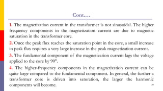 Cont.…
1. The magnetization current in the transformer is not sinusoidal. The higher
frequency components in the magnetization current are due to magnetic
saturation in the transformer core.
2. Once the peak flux reaches the saturation point in the core, a small increase
in peak flux requires a very large increase in the peak magnetization current.
3. The fundamental component of the magnetization current lags the voltage
applied to the core by 90°.
4. The higher-frequency components in the magnetization current can be
quite large compared to the fundamental component. In general, the further a
transformer core is driven into saturation, the larger the harmonic
components will become. 28
 