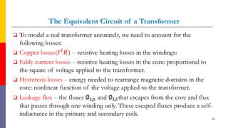The Equivalent Circuit of a Transformer
 To model a real transformer accurately, we need to account for the
following losses:
 Copper losses(𝐼2𝑅) – resistive heating losses in the windings:
 Eddy current losses – resistive heating losses in the core: proportional to
the square of voltage applied to the transformer.
 Hysteresis losses – energy needed to rearrange magnetic domains in the
core: nonlinear function of the voltage applied to the transformer.
 Leakage flux – the fluxes ∅𝐿𝑝 and ∅𝐿𝑆that escapes from the core and flux
that passes through one winding only. These escaped fluxes produce a self-
inductance in the primary and secondary coils.
33
 