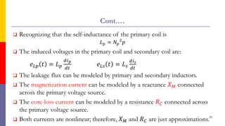 Cont.…
 Recognizing that the self-inductance of the primary coil is
𝐿𝑝 = 𝑁𝑝
2
𝑝
 The induced voltages in the primary coil and secondary coil are:
𝑒𝐿𝑝 𝑡 = 𝐿𝑝
𝑑𝑖𝑝
𝑑𝑡
𝑒𝐿𝑠 𝑡 = 𝐿𝑠
𝑑𝑖𝑠
𝑑𝑡
 The leakage flux can be modeled by primary and secondary inductors.
 The magnetization current can be modeled by a reactance 𝑋𝑀 connected
across the primary voltage source.
 The core-loss current can be modeled by a resistance 𝑅𝐶 connected across
the primary voltage source.
 Both currents are nonlinear; therefore, 𝑋𝑀 and 𝑅𝐶 are just approximations.35
 