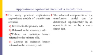 Approximate equivalent circuit of a transformer
 For many practical applications,
approximate models of transformers
are used.
a) Referred to the primary side.
b) Referred to the secondary side.
c)Without an excitation branch
referred to the primary side.
d) Without an excitation branch
referred to the secondary side.
38
 The values of components of the
transformer model can be
determined experimentally by an
open-circuit test or by a short-
circuit test.
 