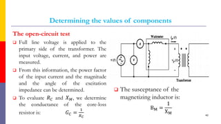 Determining the values of components
The open-circuit test
 Full line voltage is applied to the
primary side of the transformer. The
input voltage, current, and power are
measured.
 From this information, the power factor
of the input current and the magnitude
and the angle of the excitation
impedance can be determined.
 To evaluate 𝑅𝐶 and 𝑋𝑀, we determine
the conductance of the core-loss
resistor is: 𝐺𝐶 =
1
𝑅𝐶
 The susceptance of the
magnetizing inductor is:
BM =
1
XM 40
 