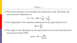 Cont.…
 Since both elements are in parallel, their admittances add. Therefore, the
total excitation admittance is:
𝑌𝐸 = 𝐺𝐶 − 𝑗𝐵𝑀 =
1
𝑅𝐶
− 𝑗
1
𝑋𝑀
 The magnitude of the excitation admittance in the open-circuit test is:
𝑌𝐸 =
𝐼𝑜𝑐
𝑉
𝑜𝑐
 The angle of the admittance in the open-circuit test can be found from the
circuit power factor (PF):
cos 𝜃 = 𝑃𝐹 =
𝑃𝑜𝑐
𝑉
𝑜𝑐𝐼𝑜𝑐
41
 
