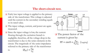 The short-circuit test.
 Fairly low input voltage is applied to the primary
side of the transformer. This voltage is adjusted
until the current in the secondary winding equals
to its rated value.
 The input voltage, current, and power are again
measured.
 Since the input voltage is low, the current
flowing through the excitation branch is
negligible; therefore, all the voltage drop in the
transformer is due to the series elements in the
circuit. The magnitude of the series impedance
referred to the primary side of the transformer
is: 𝑍𝑆𝐶 =
𝑉𝑆𝑐
𝐼𝑆𝑐
 The power factor of the
current is given by:
PF = cos θ =
Psc
VscIsc
(Lagging)
43
 