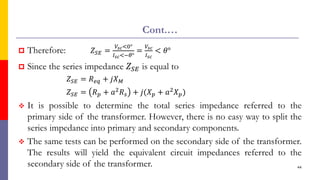 Cont.…
 Therefore: 𝑍𝑆𝐸 =
𝑉𝑠𝑐<0°
𝐼𝑠𝑐<−𝜃°
=
𝑉𝑠𝑐
𝐼𝑠𝑐
< 𝜃°
 Since the series impedance 𝑍𝑆𝐸 is equal to
𝑍𝑆𝐸 = 𝑅𝑒𝑞 + 𝑗𝑋𝑀
𝑍𝑆𝐸 = 𝑅𝑝 + 𝑎2𝑅𝑠 + 𝑗(𝑋𝑝 + 𝑎2𝑋𝑝)
 It is possible to determine the total series impedance referred to the
primary side of the transformer. However, there is no easy way to split the
series impedance into primary and secondary components.
 The same tests can be performed on the secondary side of the transformer.
The results will yield the equivalent circuit impedances referred to the
secondary side of the transformer. 44
 