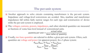 The per-unit system
 Another approach to solve circuits containing transformers is the per-unit system.
Impedance and voltage-level conversions are avoided. Also, machine and transformer
impedances fall within fairly narrow ranges for each type and construction of device
while the per-unit system is employed.
 The voltages, currents, powers, impedances, and other electrical quantities are measured
as fractions of some base level instead of conventional units.
𝑞𝑢𝑎𝑛𝑡𝑖𝑡𝑦 𝑝𝑒𝑟 𝑢𝑛𝑖𝑡 =
𝑎𝑐𝑡𝑢𝑎𝑙 𝑣𝑎𝑙𝑢𝑒
𝑏𝑎𝑠𝑒 𝑣𝑎𝑙𝑢𝑒 𝑜𝑓 𝑞𝑢𝑎𝑛𝑡𝑖𝑡𝑦
 Usually, two base quantities are selected to define a given per-unit system. Often, such
quantities are voltage and power (or apparent power). In a 1-phase system:
𝑃𝑏𝑎𝑠𝑒,𝑄𝑏𝑎𝑠𝑒 𝑜𝑟 𝑆𝑏𝑎𝑠𝑒 = 𝑉𝑏𝑎𝑠𝑒𝐼𝑏𝑎𝑠𝑒
𝑍𝑏𝑎𝑠𝑒 =
𝑉𝑏𝑎𝑠𝑒
𝐼𝑏𝑎𝑠𝑒
=
(𝑉𝑏𝑎𝑠𝑒)2
𝑆𝑏𝑎𝑠𝑒 45
 