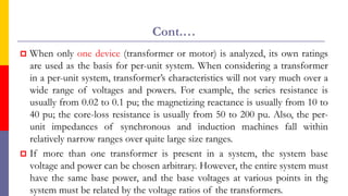 Cont.…
 When only one device (transformer or motor) is analyzed, its own ratings
are used as the basis for per-unit system. When considering a transformer
in a per-unit system, transformer’s characteristics will not vary much over a
wide range of voltages and powers. For example, the series resistance is
usually from 0.02 to 0.1 pu; the magnetizing reactance is usually from 10 to
40 pu; the core-loss resistance is usually from 50 to 200 pu. Also, the per-
unit impedances of synchronous and induction machines fall within
relatively narrow ranges over quite large size ranges.
 If more than one transformer is present in a system, the system base
voltage and power can be chosen arbitrary. However, the entire system must
have the same base power, and the base voltages at various points in the
system must be related by the voltage ratios of the transformers.
47
 
