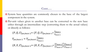 Cont.…
 System base quantities are commonly chosen to the base of the largest
component in the system.
 Per-unit values given to another base can be converted to the new base
either through an intermediate step (converting them to the actual values)
or directly as follows:
(𝑃, 𝑄, 𝑆)𝑝𝑢,𝑏𝑎𝑠𝑒 2= (𝑃, 𝑄, 𝑆)𝑝𝑢,𝑏𝑎𝑠𝑒 1∗
𝑆𝑏𝑎𝑠𝑒 1
𝑆𝑏𝑎𝑠𝑒 2
𝑉𝑝𝑢,𝑏𝑎𝑠𝑒 2 = 𝑉𝑝𝑢,𝑏𝑎𝑠𝑒1
𝑉𝑏𝑎𝑠𝑒 1
𝑉𝑏𝑎𝑠𝑒 2
(𝑅, 𝑋, 𝑍)𝑝𝑢,𝑏𝑎𝑠𝑒 2= (𝑅, 𝑋, 𝑍)𝑝𝑢,𝑏𝑎𝑠𝑒 1∗
(𝑉𝑏𝑎𝑠𝑒 1)2(𝑆𝑏𝑎𝑠𝑒 2)
𝑉𝑏𝑎𝑠𝑒 2
2(𝑆𝑏𝑎𝑠𝑒 1)
48
 