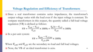 Voltage Regulation and Efficiency of Transformers
 Since a real transformer contains series impedances, the transformer’s
output voltage varies with the load even if the input voltage is constant. To
compare transformers in this respect, the quantity called a full-load voltage
regulation (VR) is defined as follows:
𝑉𝑅 =
𝑉𝑠,𝑛𝑙 − 𝑉𝑠,𝑓𝑙
𝑉𝑠,𝑓𝑙
× 100% =
Τ
𝑉
𝑝 𝑎 − 𝑉𝑠,𝑓𝑙
𝑉𝑠,𝑓𝑙
× 100%
 In a per-unit system:
𝑉𝑅 =
𝑉
𝑝,𝑝𝑢 − 𝑉𝑠,𝑓𝑙,𝑝𝑢
𝑉𝑠,𝑓𝑙, 𝑝𝑢
× 100%
Where 𝑉𝑠,𝑛𝑙 and 𝑉𝑠,𝑓𝑙 are the secondary no load and full load voltages.
 Note, the VR of an ideal transformer is zero. 49
 