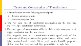 Types and Construction of Transformers
 All transformers have the following essential parts.
 Electrical windings or coils
 Laminated magnetic Core
 The two basic type of transformer construction are the shell type
and core type transformer construction.
 The two types of construction differ in their relative arrangement of
copper conductor and the iron cores.
 The magnetic core of a transformer is made up of stacks of thin
laminations (0.35mm) of cold-rolled grain oriented silicon steel sheets
lightly insulated with varnish. Silicon steel has the desirable properties
of low cost, low core loss and high permeability at high flux.
5
 