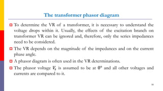 The transformer phasor diagram
 To determine the VR of a transformer, it is necessary to understand the
voltage drops within it. Usually, the effects of the excitation branch on
transformer VR can be ignored and, therefore, only the series impedances
need to be considered.
 The VR depends on the magnitude of the impedances and on the current
phase angle.
 A phasor diagram is often used in the VR determinations.
 The phasor voltage 𝑉
𝑠 is assumed to be at 0° and all other voltages and
currents are compared to it.
50
 
