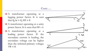 Cont.…
 A transformer operating at a
lagging power factor. It is seen
that Τ
𝑉
𝑝 𝑎 > 𝑉
𝑠, 𝑉𝑅 > 0
 A transformer operating at a unity
power factor. It is seen that 𝑉𝑅 > 0
 A transformer operating at a
leading power factor. If the
secondary current is leading, the
secondary voltage can be higher
than the referred primary voltage;
𝑉𝑅 < 0. 52
 