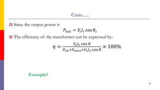 Cont.…
 Since the output power is
𝑃𝑜𝑢𝑡 = 𝑉
𝑠𝐼𝑠 cos 𝜃𝑠
 The efficiency of the transformer can be expressed by:
𝜂 =
𝑉𝑠𝐼𝑠 cos 𝜃
𝑃𝑐𝑢+𝑃𝑐𝑜𝑟𝑒+𝑉𝑠𝐼𝑠 cos 𝜃
× 100%
55
Example?
 